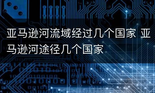 亚马逊河流域经过几个国家 亚马逊河途径几个国家
