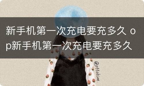 新手机第一次充电要充多久 op新手机第一次充电要充多久