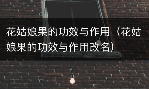 花姑娘果的功效与作用（花姑娘果的功效与作用改名）