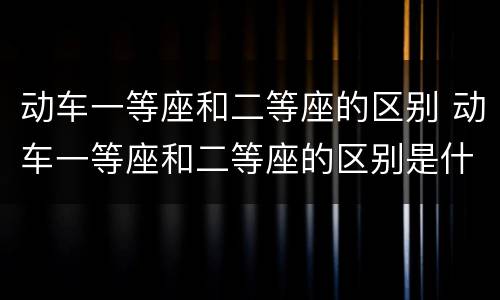 动车一等座和二等座的区别 动车一等座和二等座的区别是什么