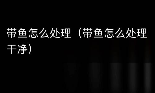 带鱼怎么处理（带鱼怎么处理干净）