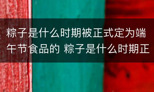 粽子是什么时期被正式定为端午节食品的 粽子是什么时期正式被定为端午节食品的
