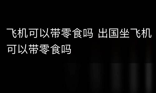 飞机可以带零食吗 出国坐飞机可以带零食吗