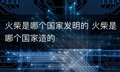 火柴是哪个国家发明的 火柴是哪个国家造的