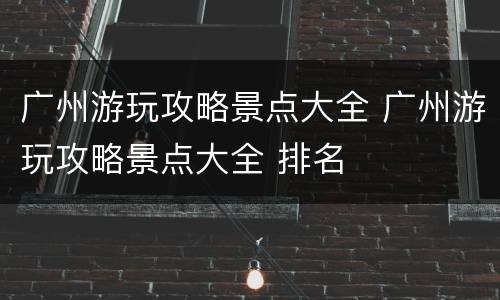 广州游玩攻略景点大全 广州游玩攻略景点大全 排名