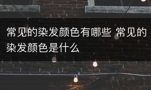 常见的染发颜色有哪些 常见的染发颜色是什么