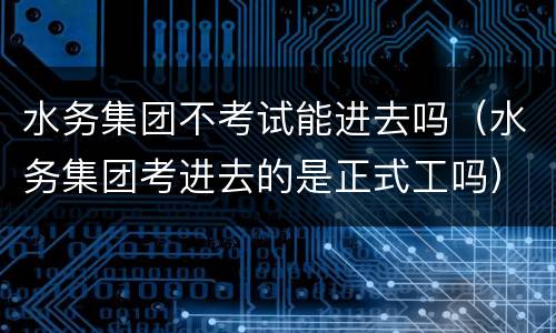 水务集团不考试能进去吗（水务集团考进去的是正式工吗）