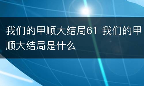 我们的甲顺大结局61 我们的甲顺大结局是什么