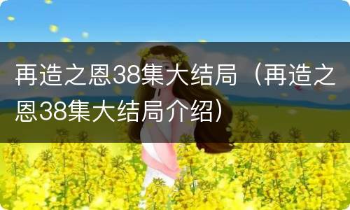 再造之恩38集大结局（再造之恩38集大结局介绍）