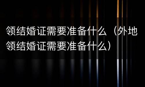领结婚证需要准备什么（外地领结婚证需要准备什么）