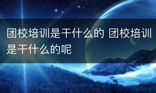 团校培训是干什么的 团校培训是干什么的呢