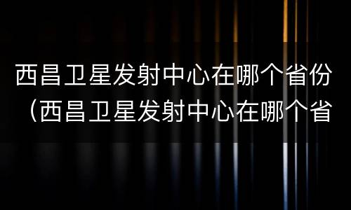 西昌卫星发射中心在哪个省份（西昌卫星发射中心在哪个省份建的）