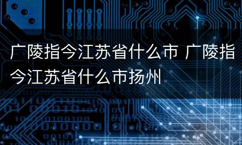 广陵指今江苏省什么市 广陵指今江苏省什么市扬州