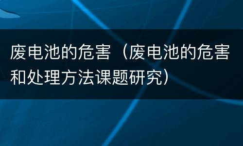 废电池的危害（废电池的危害和处理方法课题研究）