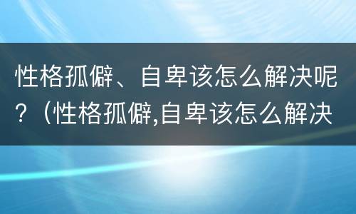 性格孤僻、自卑该怎么解决呢?（性格孤僻,自卑该怎么解决呢知乎）