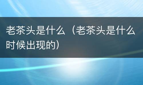 老茶头是什么（老茶头是什么时候出现的）