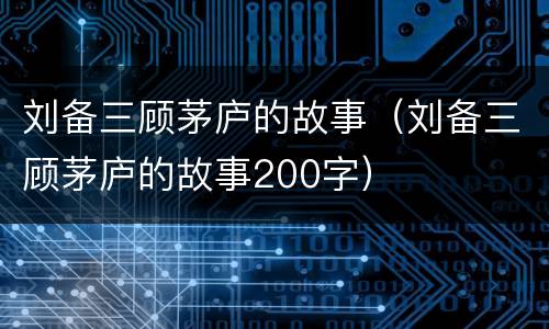 刘备三顾茅庐的故事（刘备三顾茅庐的故事200字）