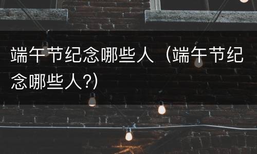 端午节纪念哪些人（端午节纪念哪些人?）