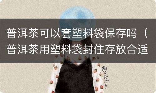 普洱茶可以套塑料袋保存吗（普洱茶用塑料袋封住存放合适吗）