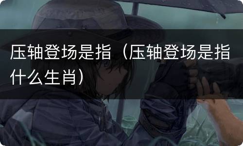 压轴登场是指（压轴登场是指什么生肖）