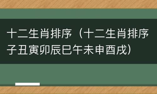 十二生肖排序（十二生肖排序子丑寅卯辰巳午未申酉戌）