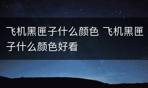 飞机黑匣子什么颜色 飞机黑匣子什么颜色好看