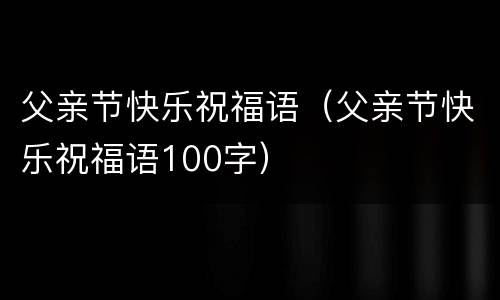 父亲节快乐祝福语（父亲节快乐祝福语100字）