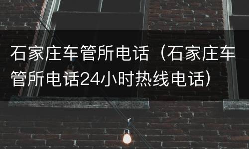 石家庄车管所电话（石家庄车管所电话24小时热线电话）