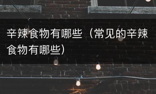 辛辣食物有哪些（常见的辛辣食物有哪些）
