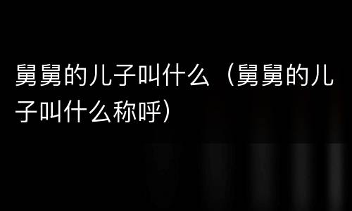 舅舅的儿子叫什么（舅舅的儿子叫什么称呼）