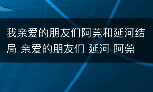 我亲爱的朋友们阿莞和延河结局 亲爱的朋友们 延河 阿莞 为什么不在一起