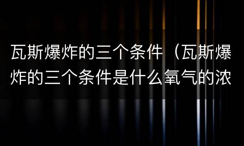 瓦斯爆炸的三个条件（瓦斯爆炸的三个条件是什么氧气的浓度不低于）