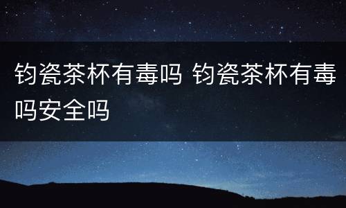 钧瓷茶杯有毒吗 钧瓷茶杯有毒吗安全吗