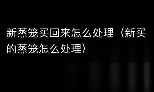 新蒸笼买回来怎么处理（新买的蒸笼怎么处理）