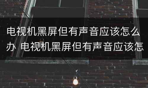 电视机黑屏但有声音应该怎么办 电视机黑屏但有声音应该怎么办拍一拍又得了