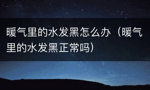 暖气里的水发黑怎么办（暖气里的水发黑正常吗）