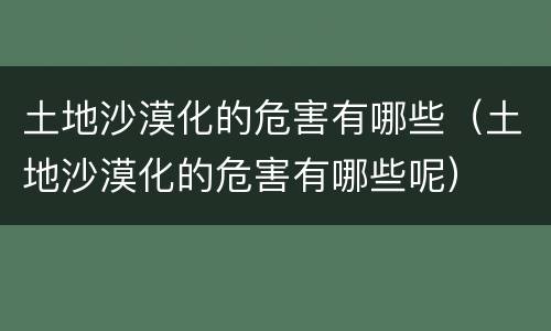 土地沙漠化的危害有哪些（土地沙漠化的危害有哪些呢）