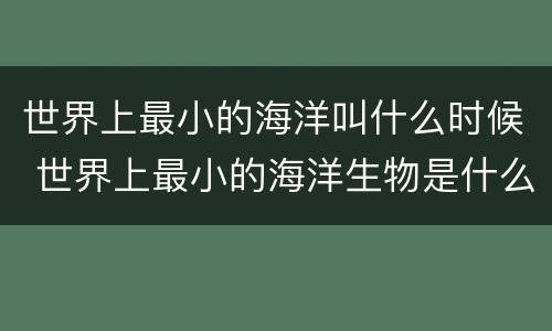 世界上最小的海洋叫什么时候 世界上最小的海洋生物是什么