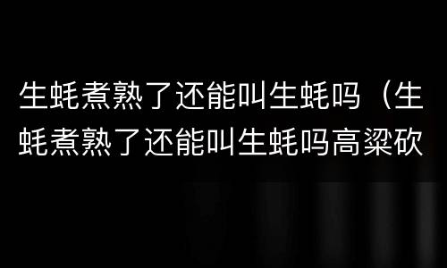 生蚝煮熟了还能叫生蚝吗（生蚝煮熟了还能叫生蚝吗高粱砍短了还能叫高粱吗）