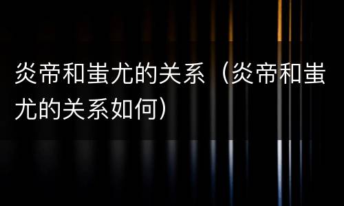 炎帝和蚩尤的关系（炎帝和蚩尤的关系如何）