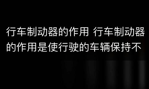 行车制动器的作用 行车制动器的作用是使行驶的车辆保持不动