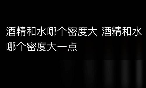 酒精和水哪个密度大 酒精和水哪个密度大一点