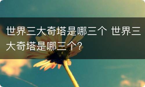 世界三大奇塔是哪三个 世界三大奇塔是哪三个?