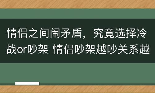 情侣之间闹矛盾，究竟选择冷战or吵架 情侣吵架越吵关系越好