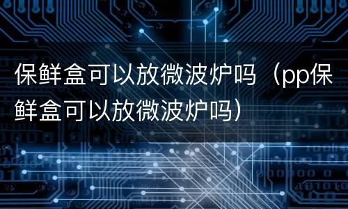 保鲜盒可以放微波炉吗（pp保鲜盒可以放微波炉吗）