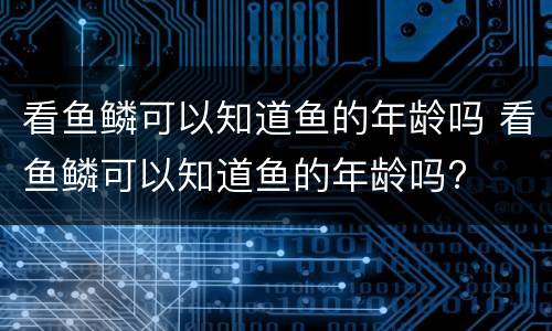 看鱼鳞可以知道鱼的年龄吗 看鱼鳞可以知道鱼的年龄吗?
