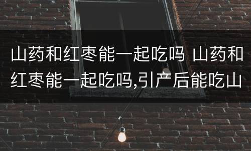 山药和红枣能一起吃吗 山药和红枣能一起吃吗,引产后能吃山药吗
