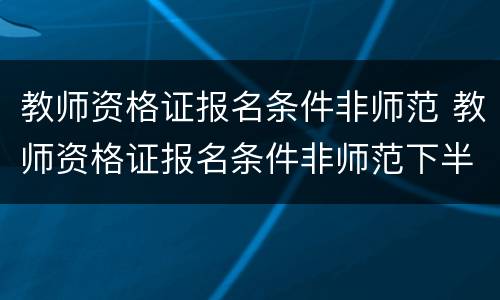 教师资格证报名条件非师范 教师资格证报名条件非师范下半年报名时间
