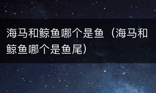 海马和鲸鱼哪个是鱼（海马和鲸鱼哪个是鱼尾）