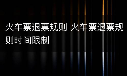 火车票退票规则 火车票退票规则时间限制